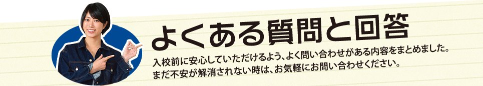 入校前に安心していただけるよう、よく問い合わせがある内容をまとめました。まだ不安が解消されないときは、お気軽にお問い合わせください。