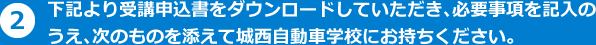 下記より受講申込書をダウンロードしていただき、必要事項を記入のうえ、次のものを添えて城西自動車学校にお持ちください。