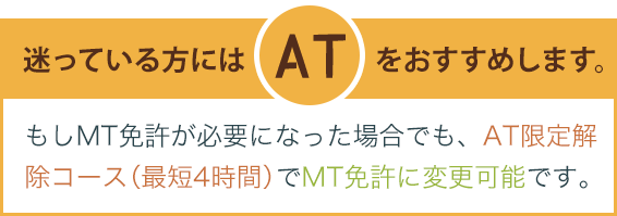 迷っている方にはATをおすすめします。もしMT免許が必要になった場合でも、AT限定解除コースでMT免許に変更可能です。